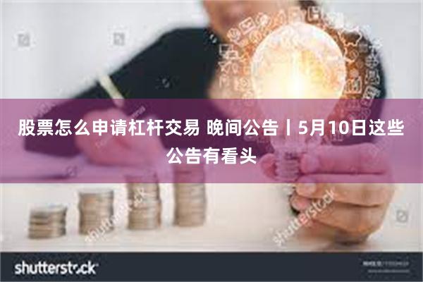 股票怎么申请杠杆交易 晚间公告丨5月10日这些公告有看头