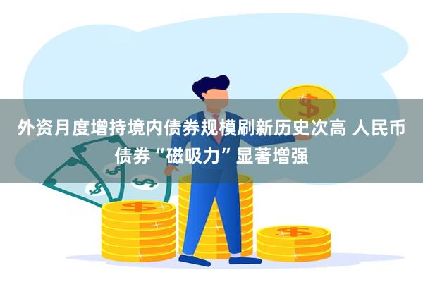 外资月度增持境内债券规模刷新历史次高 人民币债券“磁吸力”显著增强