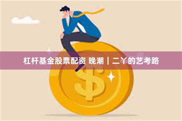 杠杆基金股票配资 晚潮｜二丫的艺考路