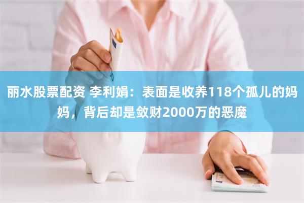 丽水股票配资 李利娟：表面是收养118个孤儿的妈妈，背后却是敛财2000万的恶魔