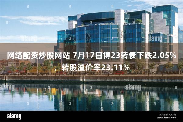 网络配资炒股网站 7月17日博23转债下跌2.05%，转股溢价率23.11%