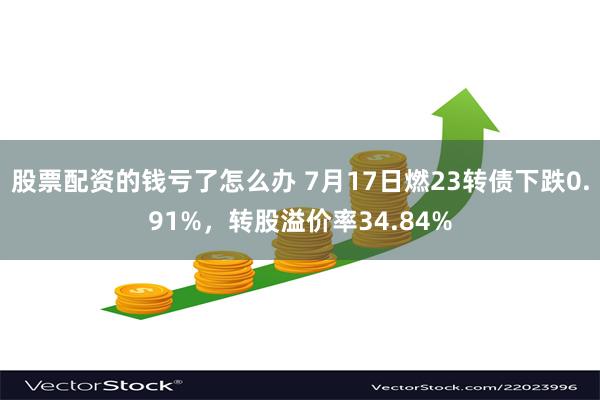 股票配资的钱亏了怎么办 7月17日燃23转债下跌0.91%，转股溢价率34.84%