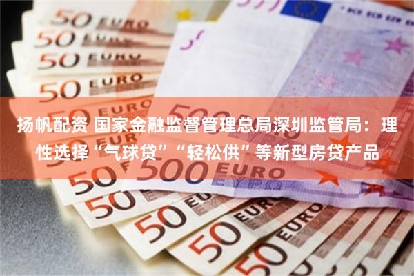 扬帆配资 国家金融监督管理总局深圳监管局：理性选择“气球贷”“轻松供”等新型房贷产品