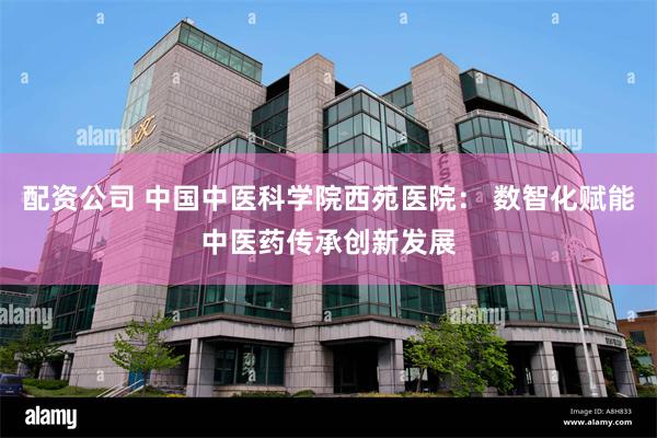 配资公司 中国中医科学院西苑医院： 数智化赋能中医药传承创新发展