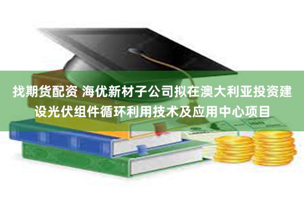 找期货配资 海优新材子公司拟在澳大利亚投资建设光伏组件循环利用技术及应用中心项目