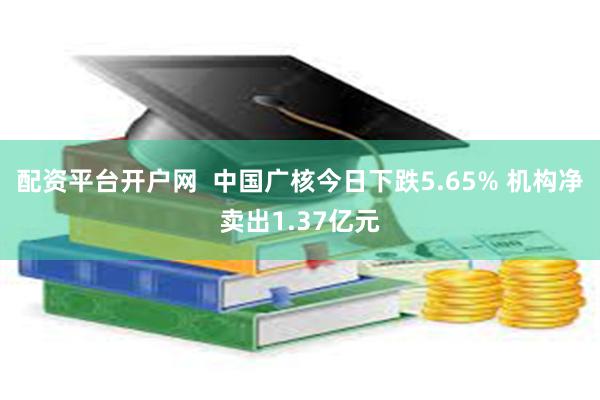 配资平台开户网  中国广核今日下跌5.65% 机构净卖出1.37亿元