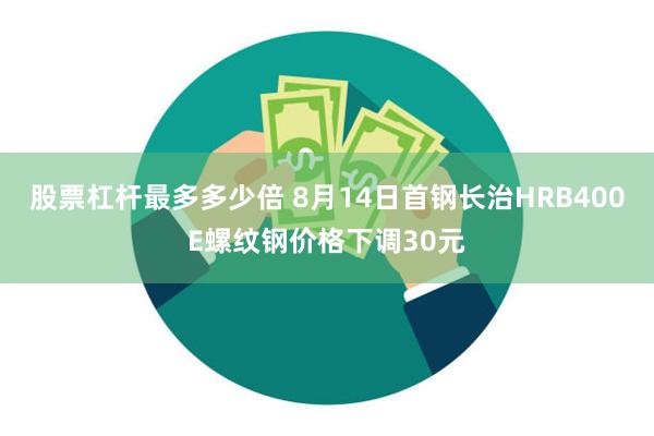 股票杠杆最多多少倍 8月14日首钢长治HRB400E螺纹钢价格下调30元