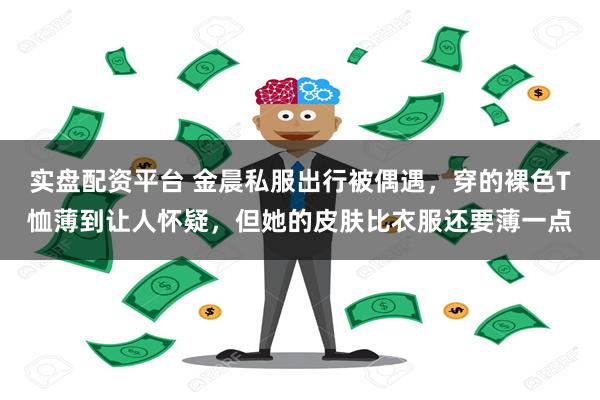 实盘配资平台 金晨私服出行被偶遇，穿的裸色T恤薄到让人怀疑，但她的皮肤比衣服还要薄一点