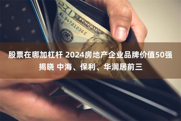 股票在哪加杠杆 2024房地产企业品牌价值50强揭晓 中海、保利、华润居前三