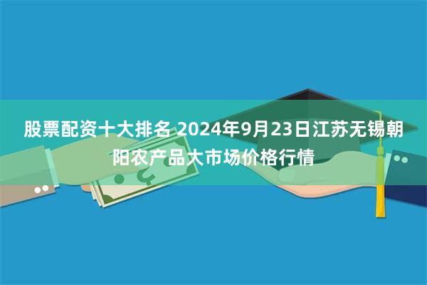 股票配资十大排名 2024年9月23日江苏无锡朝阳农产品大市场价格行情