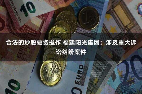 合法的炒股融资操作 福建阳光集团：涉及重大诉讼纠纷案件