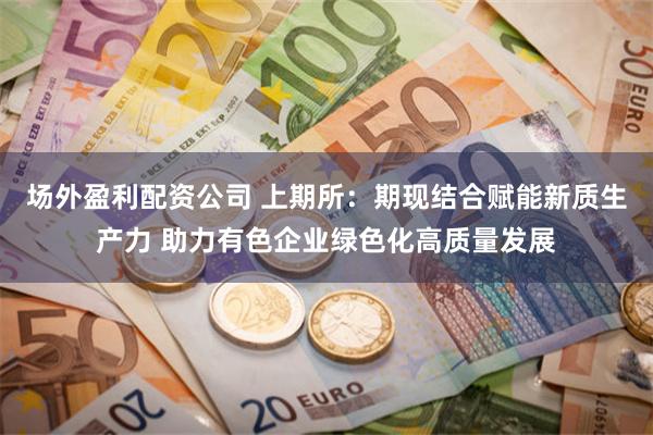 场外盈利配资公司 上期所：期现结合赋能新质生产力 助力有色企业绿色化高质量发展