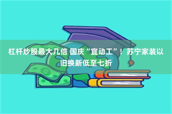 杠杆炒股最大几倍 国庆“宜动工”！苏宁家装以旧换新低至七折