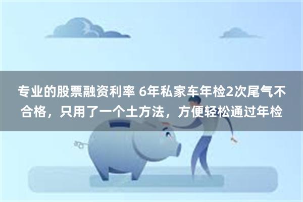 专业的股票融资利率 6年私家车年检2次尾气不合格，只用了一个土方法，方便轻松通过年检