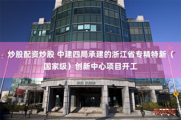 炒股配资炒股 中建四局承建的浙江省专精特新（国家级）创新中心项目开工