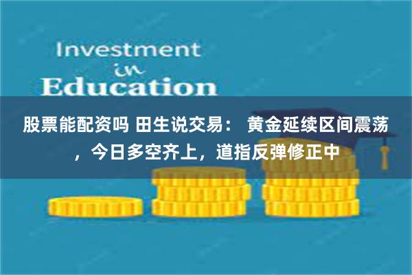 股票能配资吗 田生说交易： 黄金延续区间震荡，今日多空齐上，道指反弹修正中