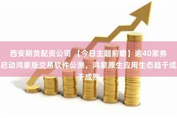 西安期货配资公司 【今日主题前瞻】逾40家券商启动鸿蒙版交易软件公测，鸿蒙原生应用生态趋于成熟