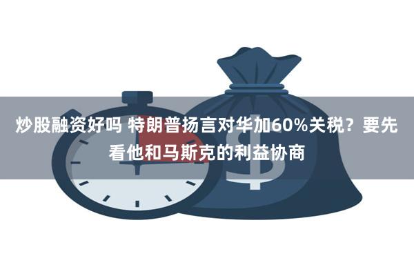 炒股融资好吗 特朗普扬言对华加60%关税？要先看他和马斯克的利益协商