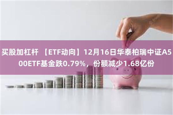 买股加杠杆 【ETF动向】12月16日华泰柏瑞中证A500ETF基金跌0.79%，份额减少1.68亿份