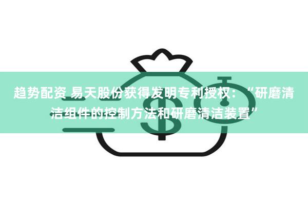 趋势配资 易天股份获得发明专利授权：“研磨清洁组件的控制方法和研磨清洁装置”