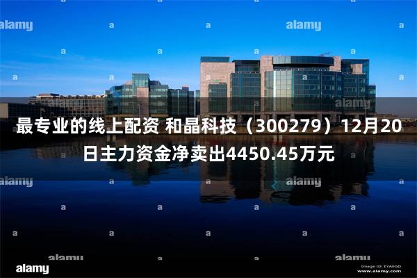 最专业的线上配资 和晶科技（300279）12月20日主力资金净卖出4450.45万元