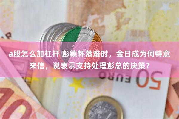 a股怎么加杠杆 彭德怀落难时，金日成为何特意来信，说表示支持处理彭总的决策？