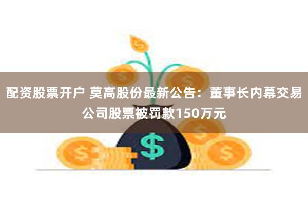 配资股票开户 莫高股份最新公告：董事长内幕交易公司股票被罚款150万元