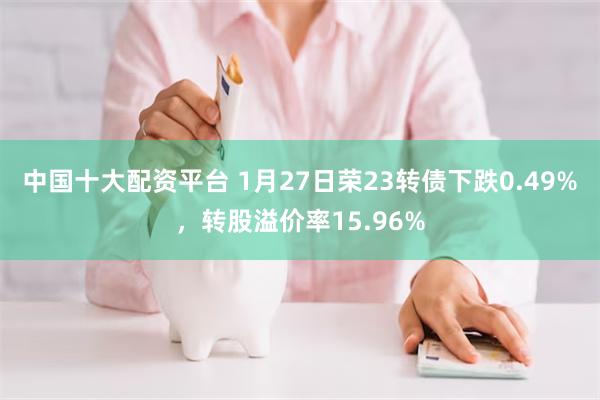 中国十大配资平台 1月27日荣23转债下跌0.49%，转股溢价率15.96%