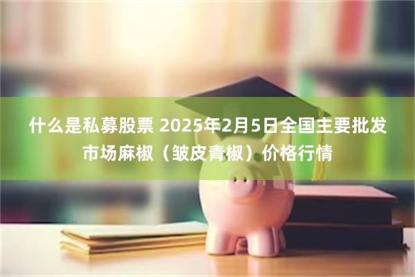 什么是私募股票 2025年2月5日全国主要批发市场麻椒（皱皮青椒）价格行情