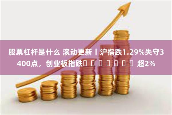 股票杠杆是什么 滚动更新丨沪指跌1.29%失守3400点，创业板指跌​​​​​​​超2%